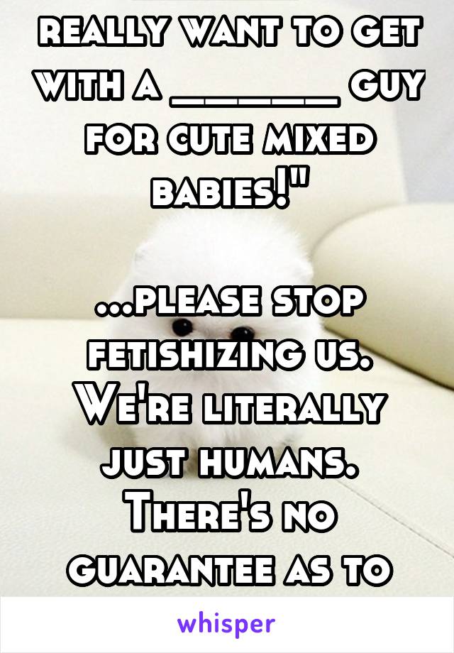 "I'm _____ and I really want to get with a _____ guy for cute mixed babies!"

...please stop fetishizing us. We're literally just humans. There's no guarantee as to what we'll look like. Jesus.