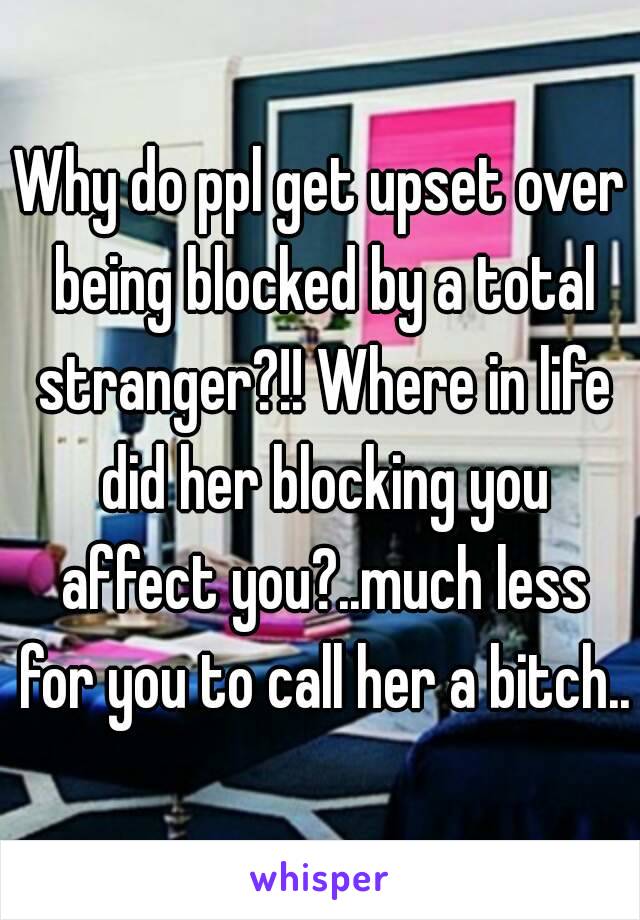Why do ppl get upset over being blocked by a total stranger?!! Where in life did her blocking you affect you?..much less for you to call her a bitch..