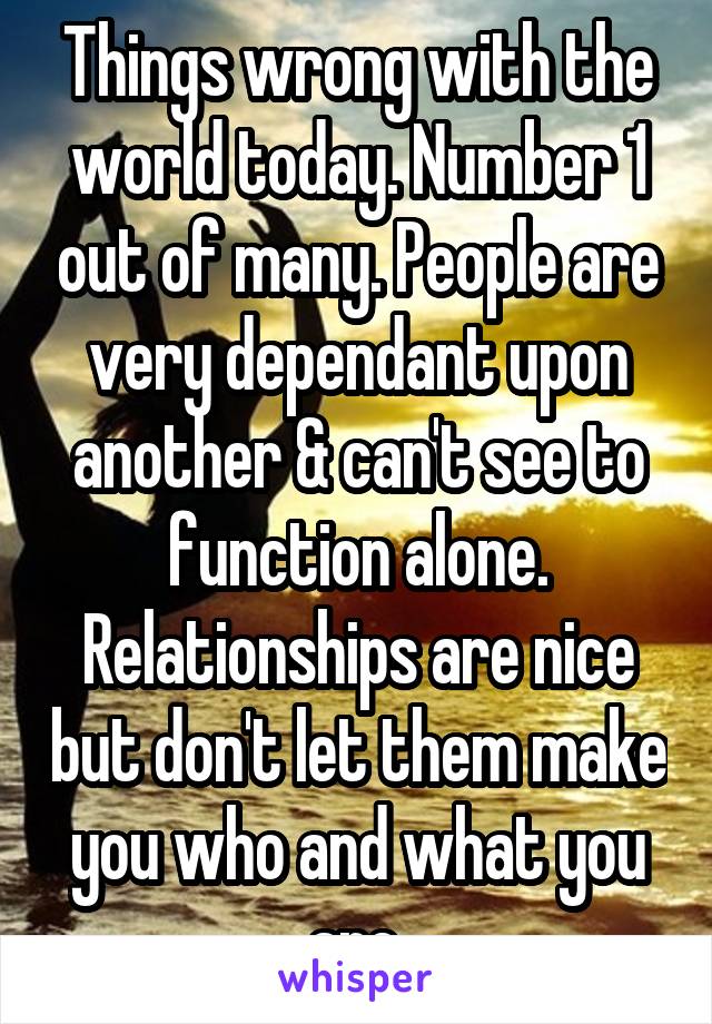 Things wrong with the world today. Number 1 out of many. People are very dependant upon another & can't see to function alone. Relationships are nice but don't let them make you who and what you are.