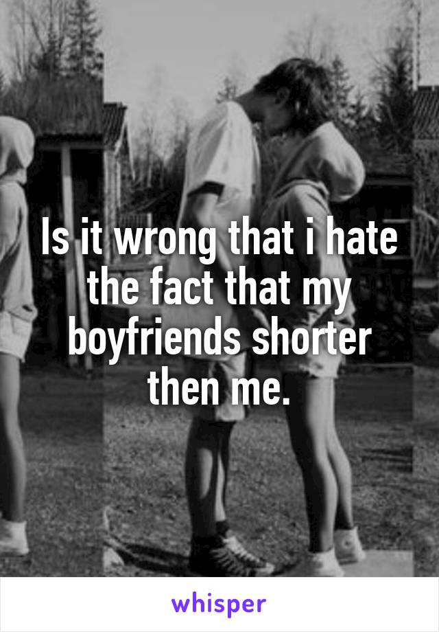 Is it wrong that i hate the fact that my boyfriends shorter then me.