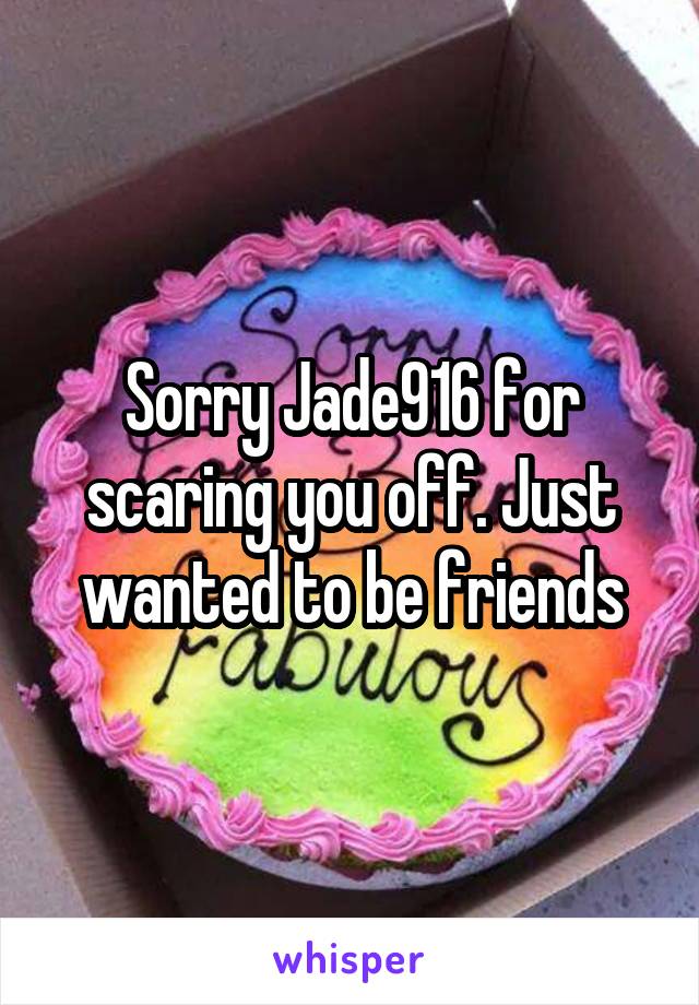 Sorry Jade916 for scaring you off. Just wanted to be friends