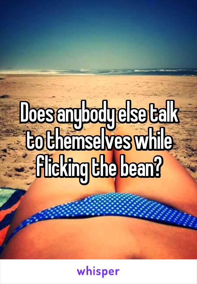 Does anybody else talk to themselves while flicking the bean?