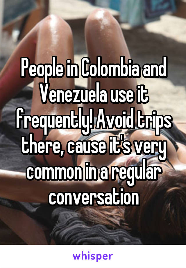People in Colombia and Venezuela use it frequently! Avoid trips there, cause it's very common in a regular conversation