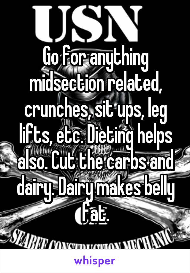Go for anything midsection related, crunches, sit ups, leg lifts, etc. Dieting helps also. Cut the carbs and dairy. Dairy makes belly fat.