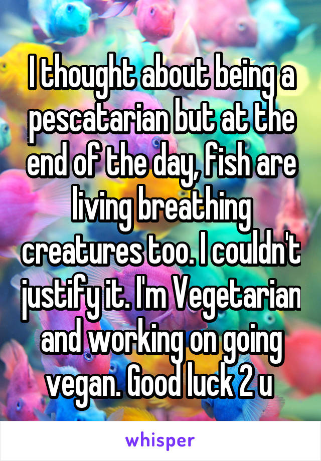 I thought about being a pescatarian but at the end of the day, fish are living breathing creatures too. I couldn't justify it. I'm Vegetarian and working on going vegan. Good luck 2 u 