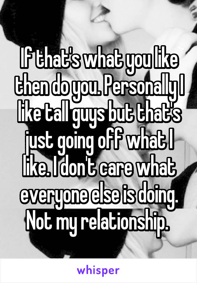 If that's what you like then do you. Personally I like tall guys but that's just going off what I like. I don't care what everyone else is doing. Not my relationship. 
