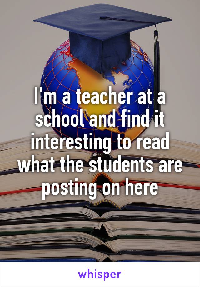 I'm a teacher at a school and find it interesting to read what the students are posting on here