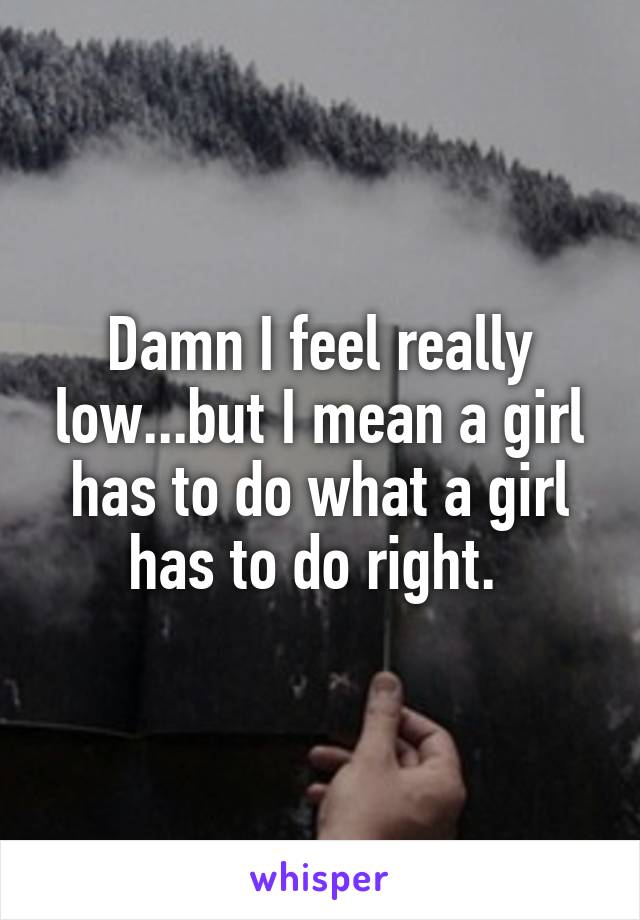 Damn I feel really low...but I mean a girl has to do what a girl has to do right. 