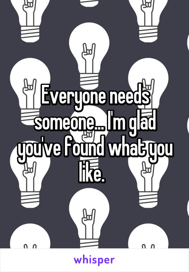Everyone needs someone... I'm glad you've found what you like.  