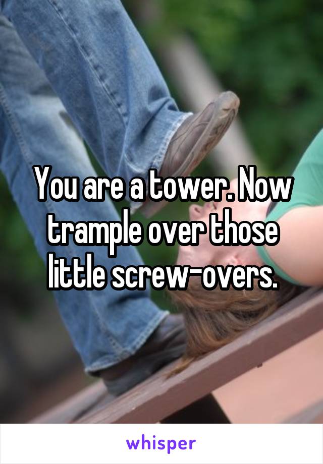 You are a tower. Now trample over those little screw-overs.