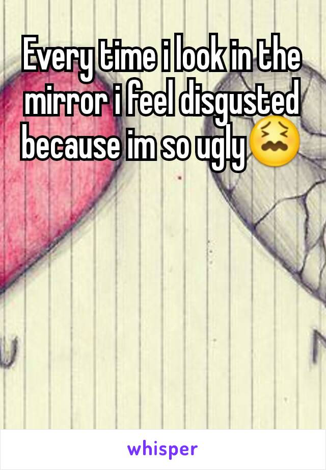 Every time i look in the mirror i feel disgusted because im so ugly😖