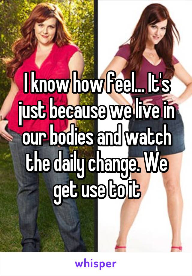 I know how feel... It's just because we live in our bodies and watch the daily change. We get use to it