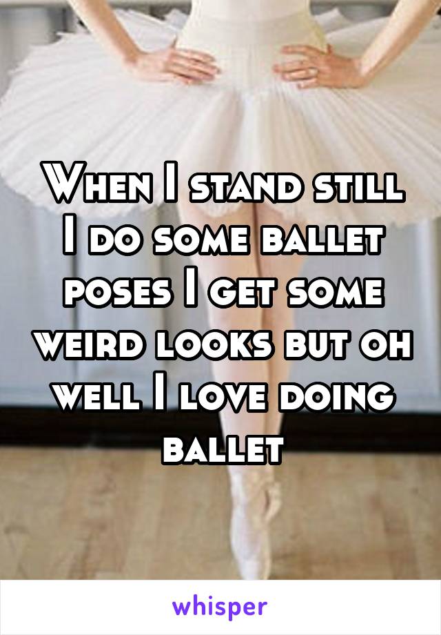 When I stand still I do some ballet poses I get some weird looks but oh well I love doing ballet