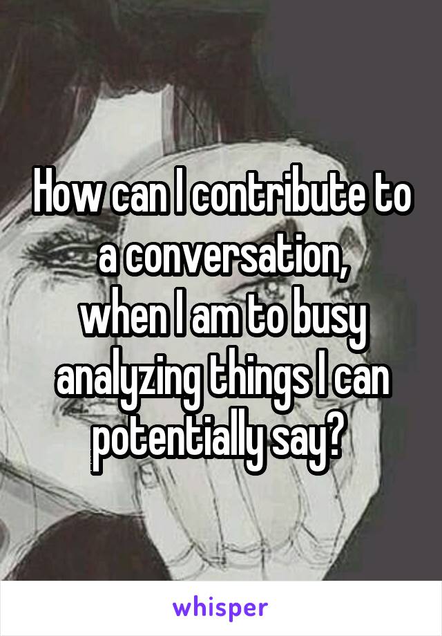 How can I contribute to a conversation,
when I am to busy analyzing things I can potentially say? 