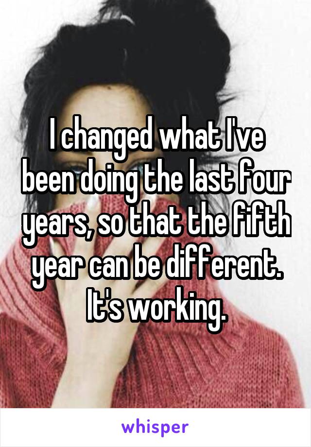 I changed what I've been doing the last four years, so that the fifth year can be different.
It's working.