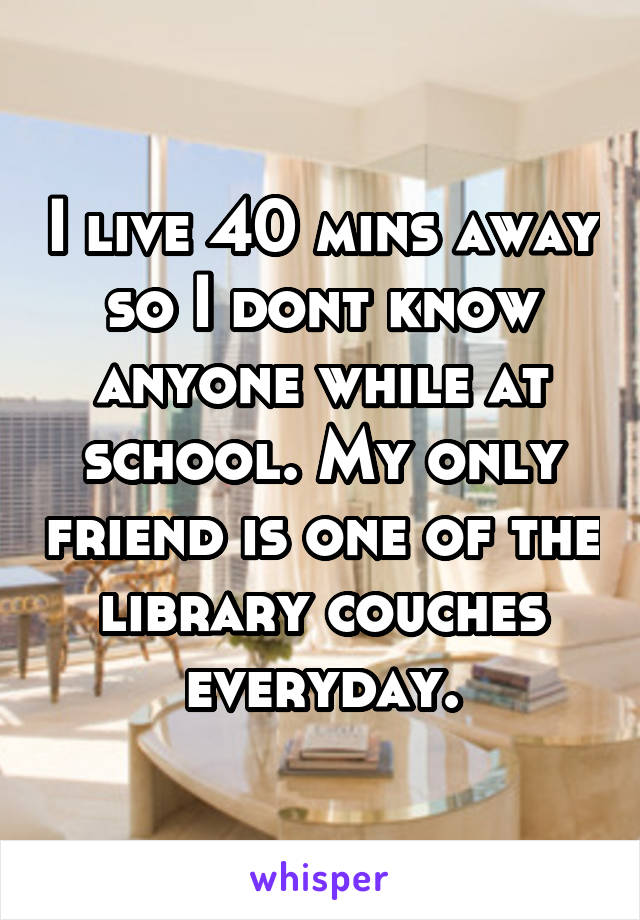 I live 40 mins away so I dont know anyone while at school. My only friend is one of the library couches everyday.