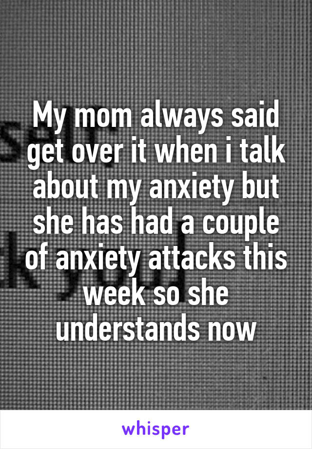 My mom always said get over it when i talk about my anxiety but she has had a couple of anxiety attacks this week so she understands now