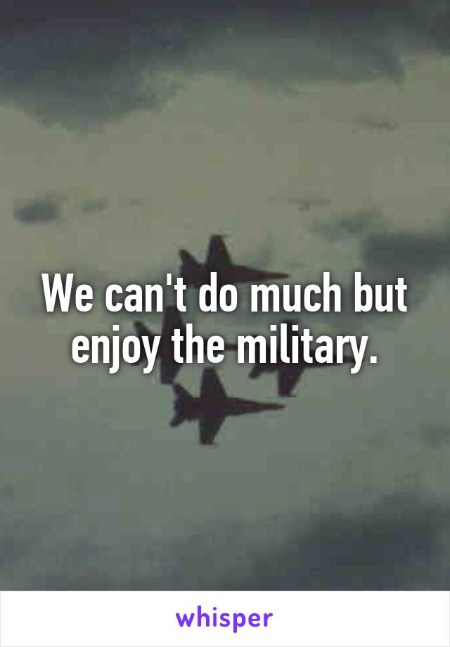 We can't do much but enjoy the military.