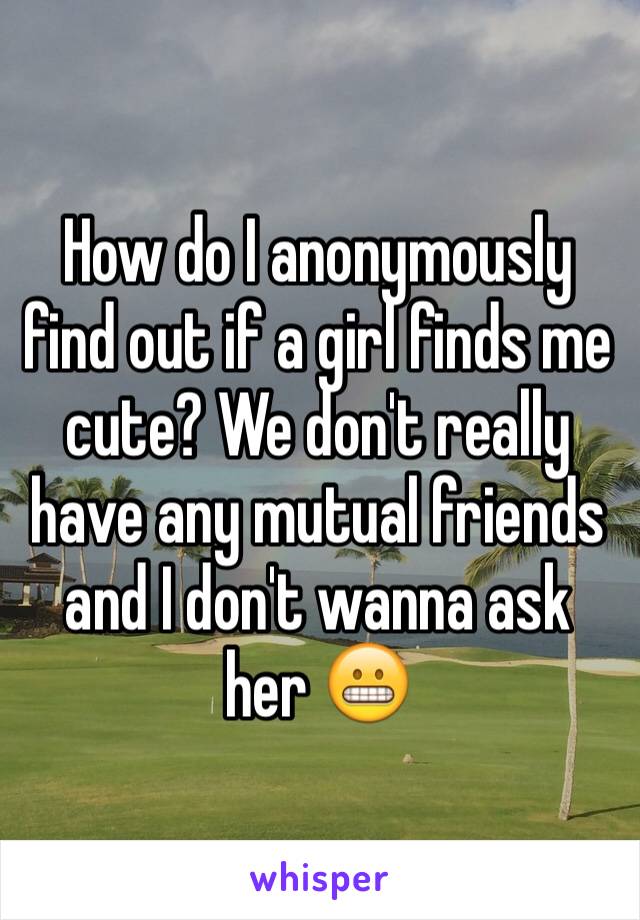 How do I anonymously find out if a girl finds me cute? We don't really have any mutual friends and I don't wanna ask her 😬