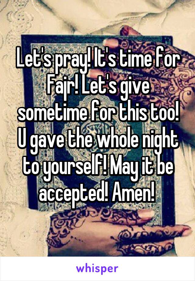 Let's pray! It's time for Fajr! Let's give sometime for this too! U gave the whole night to yourself! May it be accepted! Amen! 
