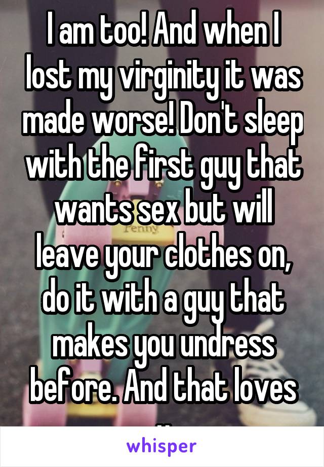 I am too! And when I lost my virginity it was made worse! Don't sleep with the first guy that wants sex but will leave your clothes on, do it with a guy that makes you undress before. And that loves u