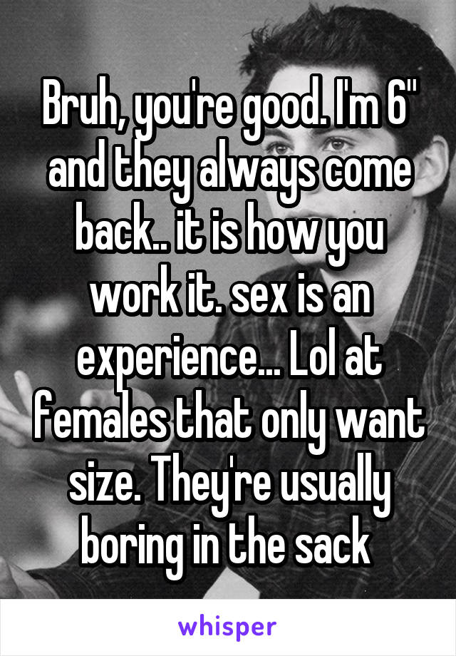 Bruh, you're good. I'm 6" and they always come back.. it is how you work it. sex is an experience... Lol at females that only want size. They're usually boring in the sack 