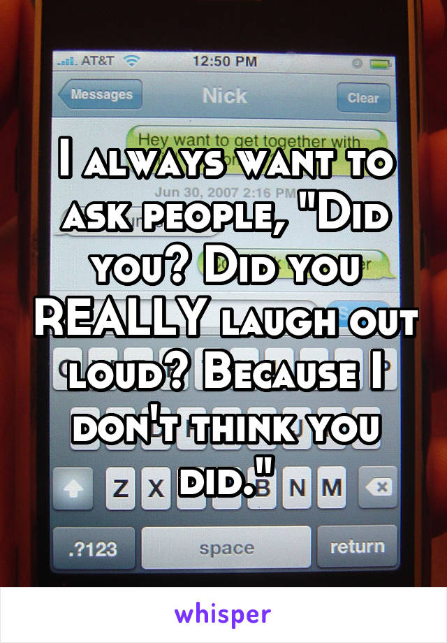 I always want to ask people, "Did you? Did you REALLY laugh out loud? Because I don't think you did."