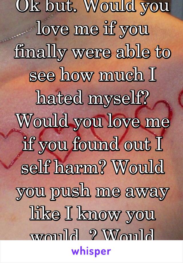 Ok but. Would you love me if you finally were able to see how much I hated myself? Would you love me if you found out I self harm? Would you push me away like I know you would..? Would you?