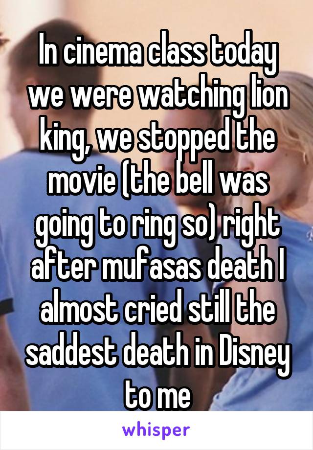 In cinema class today we were watching lion king, we stopped the movie (the bell was going to ring so) right after mufasas death I almost cried still the saddest death in Disney to me