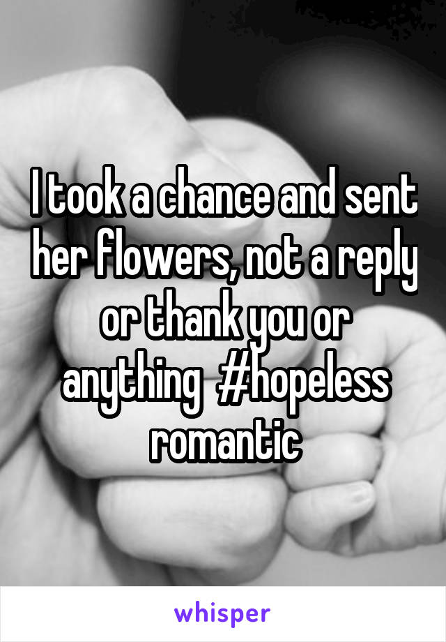 I took a chance and sent her flowers, not a reply or thank you or anything  #hopeless romantic