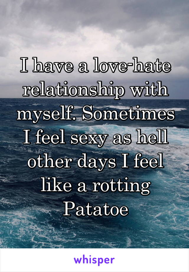I have a love-hate relationship with myself. Sometimes I feel sexy as hell other days I feel like a rotting Patatoe