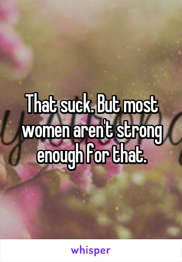 That suck. But most women aren't strong enough for that.