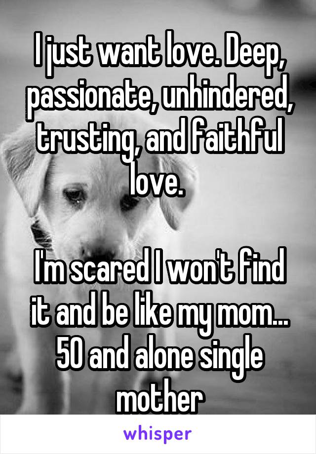 I just want love. Deep, passionate, unhindered, trusting, and faithful love. 

I'm scared I won't find it and be like my mom... 50 and alone single mother