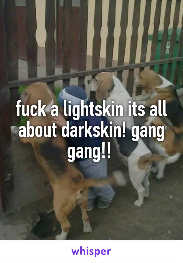 fuck a lightskin its all about darkskin! gang gang!! 