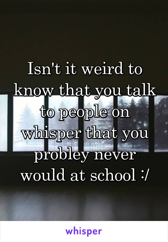 Isn't it weird to know that you talk to people on whisper that you probley never would at school :/