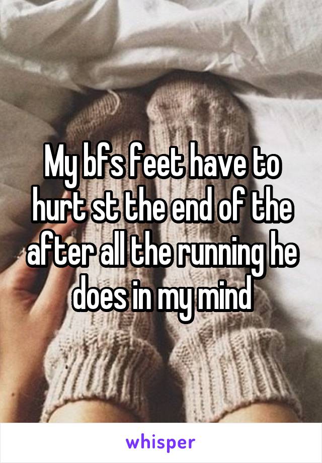 My bfs feet have to hurt st the end of the after all the running he does in my mind
