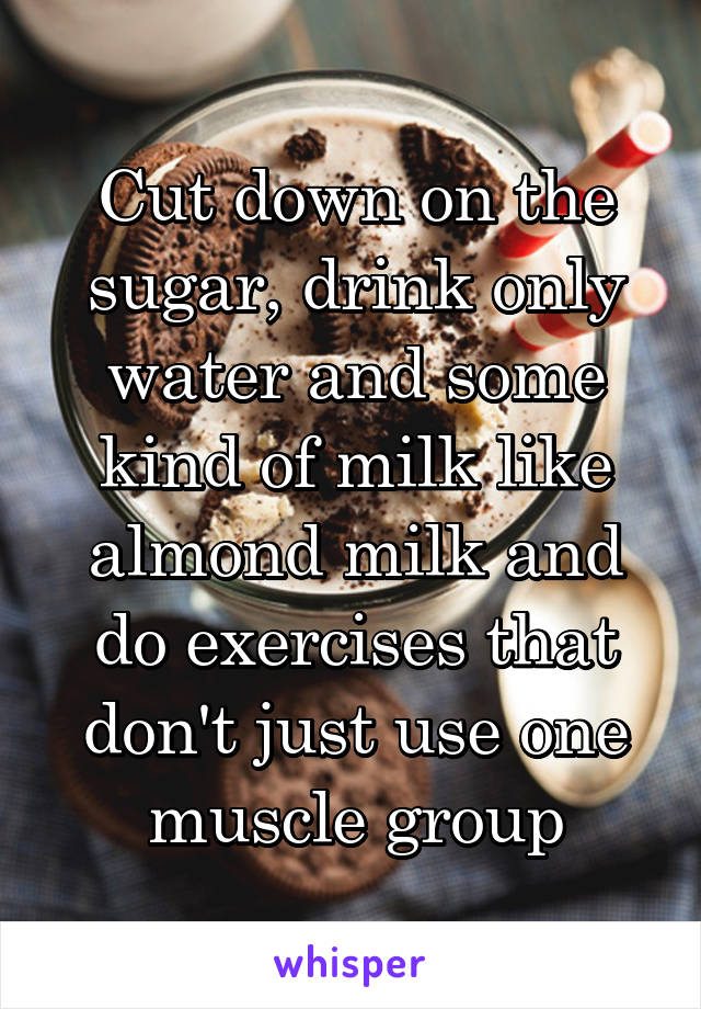Cut down on the sugar, drink only water and some kind of milk like almond milk and do exercises that don't just use one muscle group