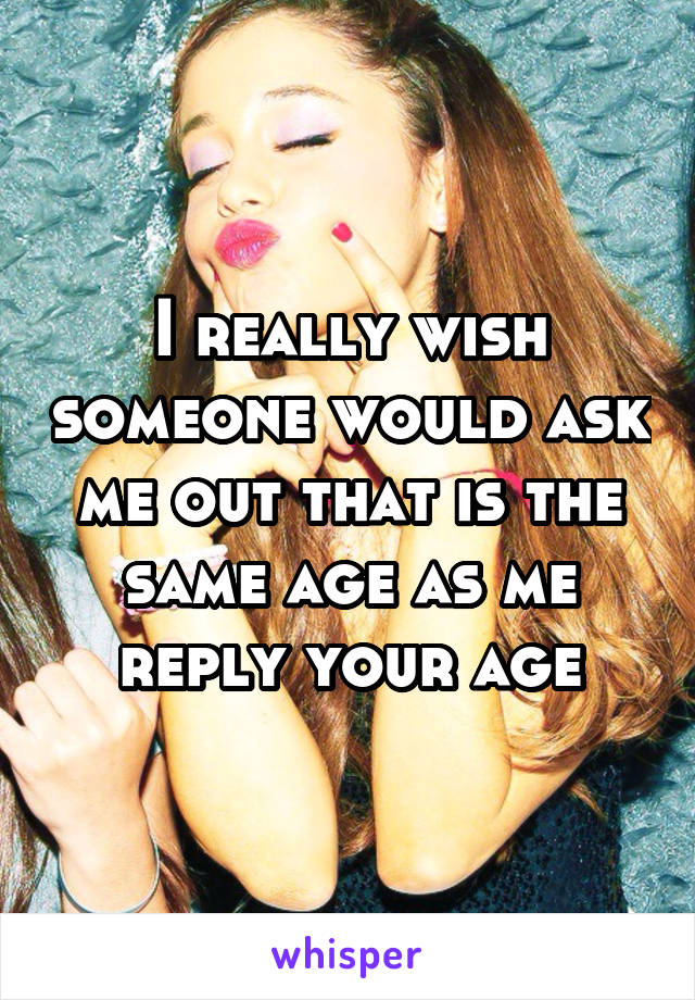 I really wish someone would ask me out that is the same age as me reply your age
