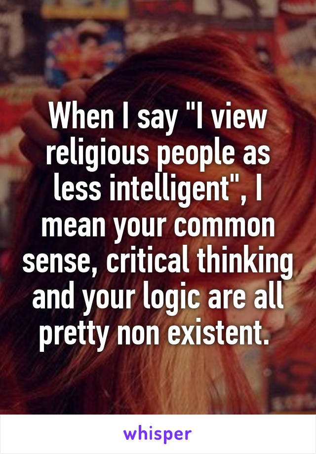 When I say "I view religious people as less intelligent", I mean your common sense, critical thinking and your logic are all pretty non existent. 
