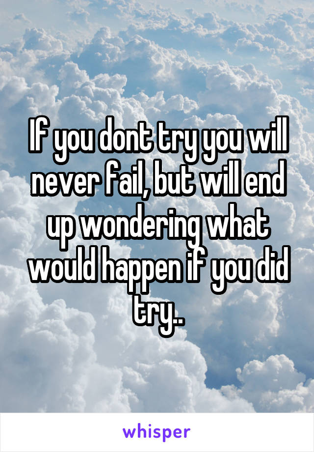If you dont try you will never fail, but will end up wondering what would happen if you did try..
