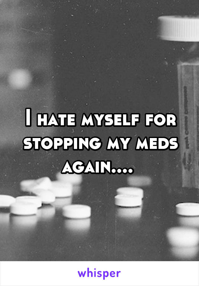I hate myself for stopping my meds again.... 