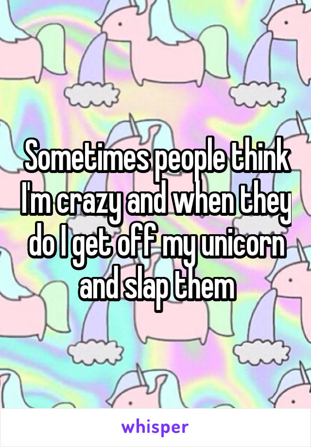 Sometimes people think I'm crazy and when they do I get off my unicorn and slap them