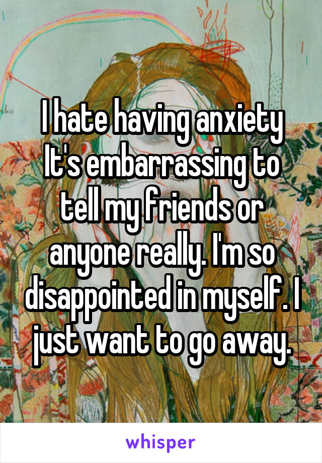 I hate having anxiety
It's embarrassing to tell my friends or anyone really. I'm so disappointed in myself. I just want to go away.