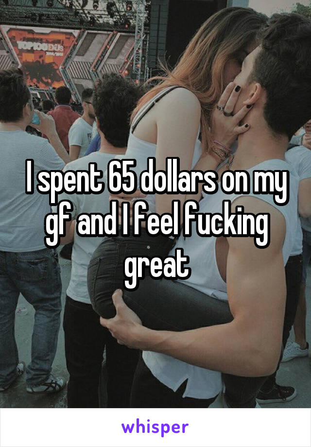 I spent 65 dollars on my gf and I feel fucking great