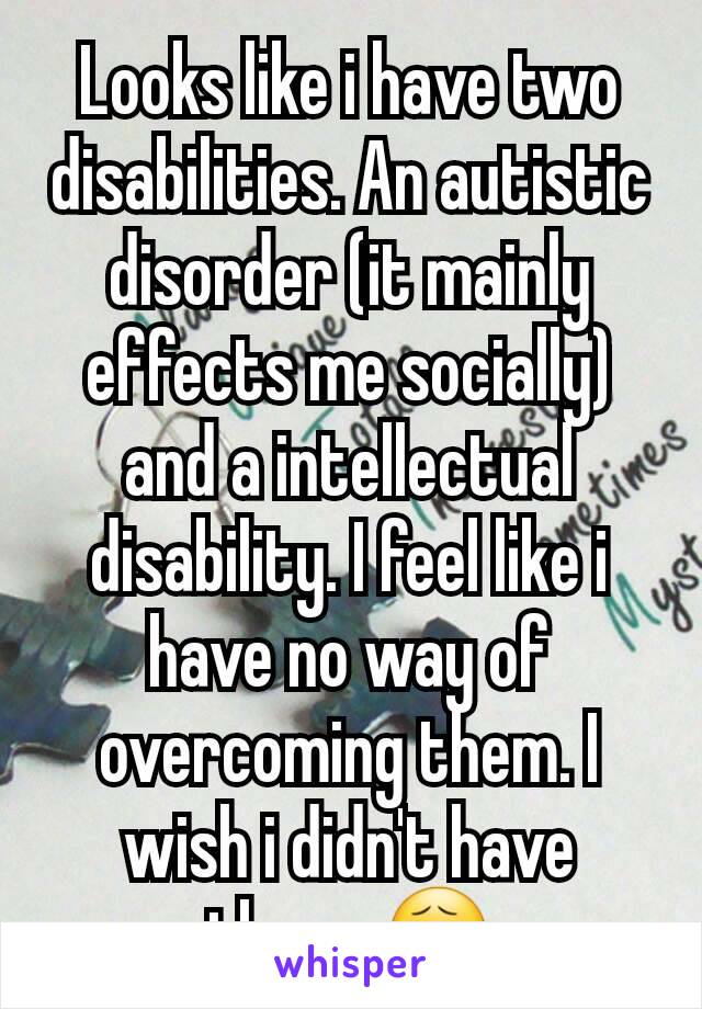 Looks like i have two disabilities. An autistic disorder (it mainly effects me socially) and a intellectual disability. I feel like i have no way of overcoming them. I wish i didn't have them. 😧