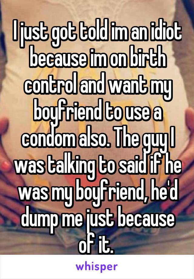 I just got told im an idiot because im on birth control and want my boyfriend to use a condom also. The guy I was talking to said if he was my boyfriend, he'd dump me just because of it. 