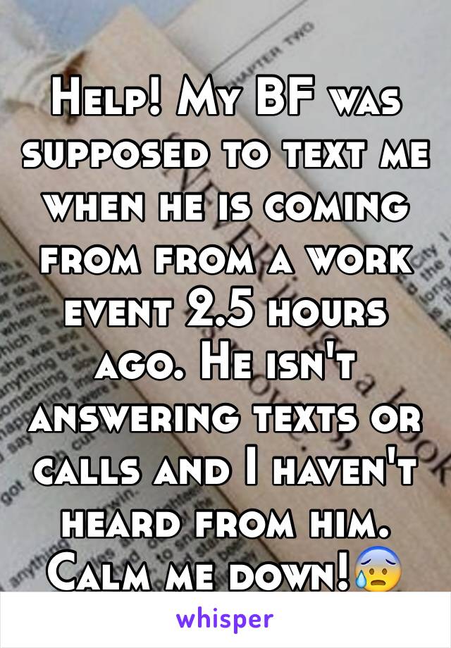 Help! My BF was supposed to text me when he is coming from from a work event 2.5 hours ago. He isn't answering texts or calls and I haven't heard from him. Calm me down!😰