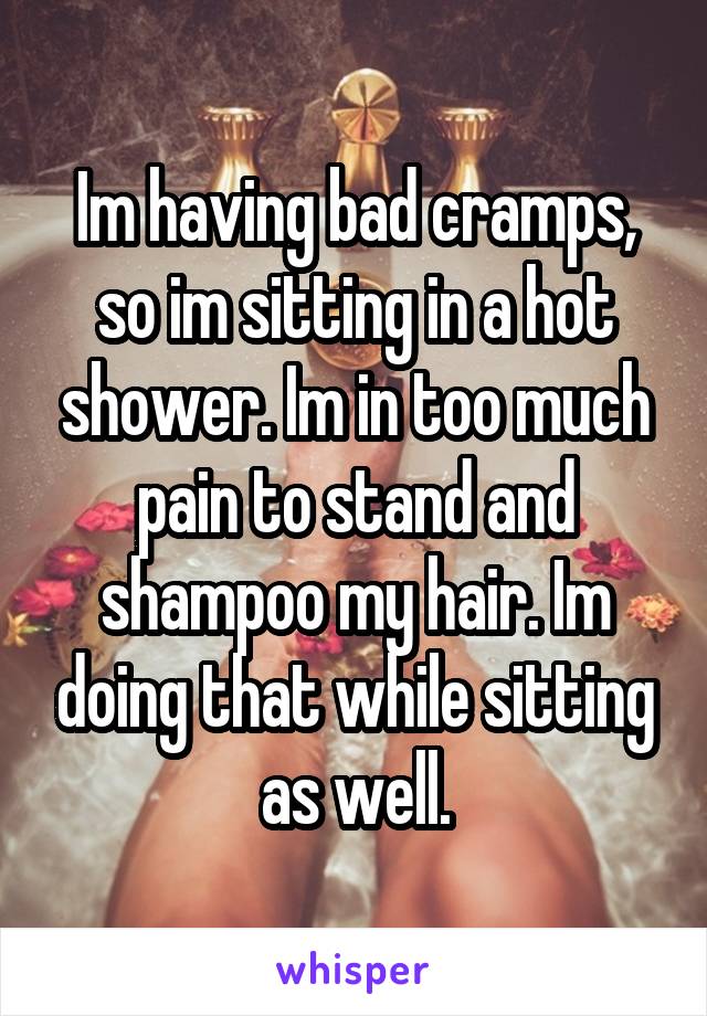 Im having bad cramps, so im sitting in a hot shower. Im in too much pain to stand and shampoo my hair. Im doing that while sitting as well.