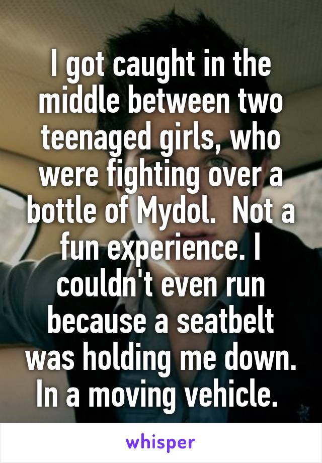 I got caught in the middle between two teenaged girls, who were fighting over a bottle of Mydol.  Not a fun experience. I couldn't even run because a seatbelt was holding me down. In a moving vehicle. 