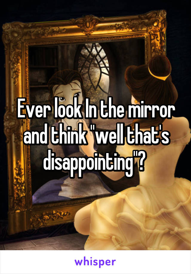 Ever look In the mirror and think "well that's disappointing"? 